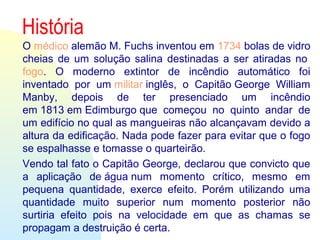 História
O médico alemão M. Fuchs inventou em 1734 bolas de vidro 
cheias de um solução salina  destinadas a ser atiradas no 
fogo.  O  moderno  extintor  de  incêndio  automático  foi 
inventado  por  um militar inglês,  o  Capitão George  William 
Manby,  depois  de  ter  presenciado  um  incêndio 
em 1813 em Edimburgo que  começou  no  quinto  andar  de 
um edifício no qual as mangueiras não alcançavam devido a 
altura da edificação. Nada pode fazer para evitar que o fogo 
se espalhasse e tomasse o quarteirão.
Vendo tal fato o Capitão George, declarou que convicto que 
a  aplicação  de água num  momento  crítico,  mesmo  em 
pequena  quantidade,  exerce  efeito.  Porém  utilizando  uma 
quantidade  muito  superior  num  momento  posterior  não 
surtiria  efeito  pois  na  velocidade  em  que  as  chamas  se 
propagam a destruição é certa.
 