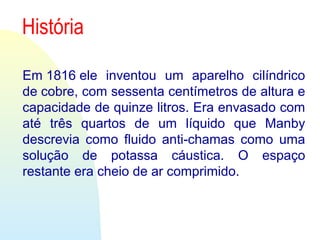 História
Em 1816 ele  inventou  um  aparelho  cilíndrico 
de cobre, com sessenta centímetros de altura e 
capacidade de quinze litros. Era envasado com 
até  três  quartos  de  um  líquido  que  Manby 
descrevia  como  fluido  anti-chamas  como  uma 
solução  de  potassa  cáustica.  O  espaço 
restante era cheio de ar comprimido.
 