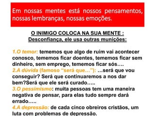 Em nossas mentes está nossos pensamentos,
nossas lembranças, nossas emoções.
O INIMIGO COLOCA NA SUA MENTE :
Desconfiança, ele usa outras munições:
1.O temor: tememos que algo de ruim vai acontecer
conosco, tememos ficar doentes, tememos ficar sem
dinheiro, sem emprego, tememos ficar sós….
2.A dúvida (famoso “será que…”): …será que vou
conseguir? Será que continuaremos a nos dar
bem?Será que ele será curado…..
3.O pessimismo: muita pessoas tem uma maneira
negativa de pensar, para elas tudo sempre dará
errado…..
4.A depressão: de cada cinco obreiros cristãos, um
luta com problemas de depressão.
 