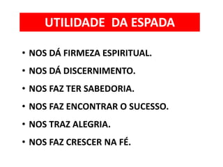 • NOS DÁ FIRMEZA ESPIRITUAL.
• NOS DÁ DISCERNIMENTO.
• NOS FAZ TER SABEDORIA.
• NOS FAZ ENCONTRAR O SUCESSO.
• NOS TRAZ ALEGRIA.
• NOS FAZ CRESCER NA FÉ.
UTILIDADE DA ESPADA
 