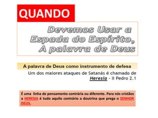 QUANDO
É uma linha de pensamento contrária ou diferente. Para nós cristãos
a HERESIA é tudo aquilo contrário a doutrina que prega o SENHOR
DEUS.
 