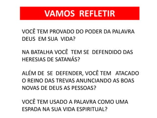 VOCÊ TEM PROVADO DO PODER DA PALAVRA
DEUS EM SUA VIDA?
NA BATALHA VOCÊ TEM SE DEFENDIDO DAS
HERESIAS DE SATANÁS?
ALÉM DE SE DEFENDER, VOCÊ TEM ATACADO
O REINO DAS TREVAS ANUNCIANDO AS BOAS
NOVAS DE DEUS AS PESSOAS?
VOCÊ TEM USADO A PALAVRA COMO UMA
ESPADA NA SUA VIDA ESPIRITUAL?
VAMOS REFLETIR
 