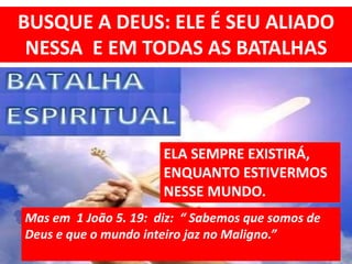 BUSQUE A DEUS: ELE É SEU ALIADO
NESSA E EM TODAS AS BATALHAS
ELA SEMPRE EXISTIRÁ,
ENQUANTO ESTIVERMOS
NESSE MUNDO.
Mas em 1 João 5. 19: diz: “ Sabemos que somos de
Deus e que o mundo inteiro jaz no Maligno.”
 