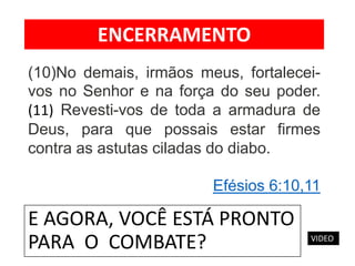 E AGORA, VOCÊ ESTÁ PRONTO
PARA O COMBATE?
(10)No demais, irmãos meus, fortalecei-
vos no Senhor e na força do seu poder.
(11) Revesti-vos de toda a armadura de
Deus, para que possais estar firmes
contra as astutas ciladas do diabo.
Efésios 6:10,11
ENCERRAMENTO
VIDEO
 