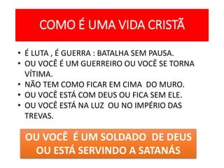 COMO É UMA VIDA CRISTÃ
• É LUTA , É GUERRA : BATALHA SEM PAUSA.
• OU VOCÊ É UM GUERREIRO OU VOCÊ SE TORNA
VÍTIMA.
• NÃO TEM COMO FICAR EM CIMA DO MURO.
• OU VOCÊ ESTÁ COM DEUS OU FICA SEM ELE.
• OU VOCÊ ESTÁ NA LUZ OU NO IMPÉRIO DAS
TREVAS.
OU VOCÊ É UM SOLDADO DE DEUS
OU ESTÁ SERVINDO A SATANÁS
 