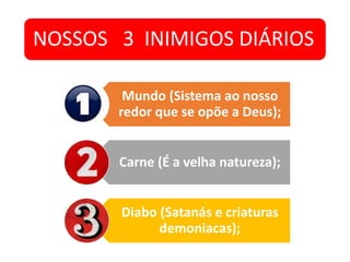 NOSSOS 3 INIMIGOS DIÁRIOS
Mundo (Sistema ao nosso
redor que se opõe a Deus);
Carne (É a velha natureza);
Diabo (Satanás e criaturas
demoniacas);
 