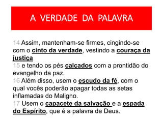 A VERDADE DA PALAVRA
14 Assim, mantenham-se firmes, cingindo-se
com o cinto da verdade, vestindo a couraça da
justiça
15 e tendo os pés calçados com a prontidão do
evangelho da paz.
16 Além disso, usem o escudo da fé, com o
qual vocês poderão apagar todas as setas
inflamadas do Maligno.
17 Usem o capacete da salvação e a espada
do Espírito, que é a palavra de Deus.
 