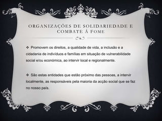 ORGANIZ AÇÕE S DE SOL IDARIE DADE E
COMBATE Á F O M E
 Promovem os direitos, a qualidade de vida, a inclusão e a
cidadania de indivíduos e famílias em situação de vulnerabilidade
social e/ou económica, ao intervir local e regionalmente.
 São estas entidades que estão próximo das pessoas, a intervir
localmente, as responsáveis pela maioria da acção social que se faz
no nosso país.
 