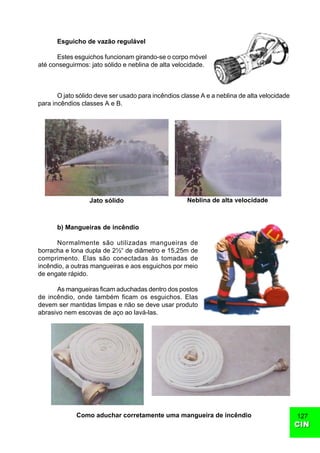 CINCIN
127
Esguicho de vazão regulável
Estes esguichos funcionam girando-se o corpo móvel
até conseguirmos: jato sólido e neblina de alta velocidade.
O jato sólido deve ser usado para incêndios classe A e a neblina de alta velocidade
para incêndios classes A e B.
b) Mangueiras de incêndio
Normalmente são utilizadas mangueiras de
borracha e lona dupla de 2½“ de diâmetro e 15,25m de
comprimento. Elas são conectadas às tomadas de
incêndio, a outras mangueiras e aos esguichos por meio
de engate rápido.
As mangueiras ficam aduchadas dentro dos postos
de incêndio, onde também ficam os esguichos. Elas
devem ser mantidas limpas e não se deve usar produto
abrasivo nem escovas de aço ao lavá-las.
Jato sólido Neblina de alta velocidade
Como aduchar corretamente uma mangueira de incêndio
 