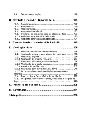 9.4.  Técnica de proteção....................................................... 168 
10.  Combate a incêndio utilizando água ...........................170 
10.1.  Posicionamento.............................................................. 170 
10.2.  Ataque direto.................................................................. 170 
10.3.  Ataque indireto............................................................... 172 
10.4.  Ataque tridimensional..................................................... 172 
10.5.  Utilizando os diferentes tipos de ataque ao fogo ........... 173 
10.5.1  Ambiente sem ventilação adequada .............................. 173 
10.5.2  Ambiente com ventilação adequada .............................. 174 
11.  Evacuação e busca em local de incêndio...................179 
12.  Ventilação tática ............................................................195 
12.1.  Efeitos da ventilação sobre o incêndio........................... 196 
12.2.  Ventilação natural e seus fatores de movimento ........... 198 
12.3.  Ventilação forçada ......................................................... 206 
12.3.1  Ventilação de pressão negativa ..................................... 207 
12.3.2  Ventilação hidráulica por arrastamento.......................... 208 
12.3.3  Ventilação de pressão positiva....................................... 209 
12.3.4  Arranjos de ventiladores ................................................ 217 
12.3.5  Problemas com o uso de ventiladores. .......................... 218 
12.3.6  Incorporando o uso de ventiladores ao combate a
incêndio...................................................................................... 220 
12.4.  Resumo das ações e efeitos da ventilação.................... 222 
12.5.  Integrando técnicas de abertura, ventilação e ataques ao
fogo............................................................................................ 223 
13.  Incêndios em subsolos.................................................225 
14.  Salvatagem.....................................................................231 
Bibliografia...........................................................................233 
 