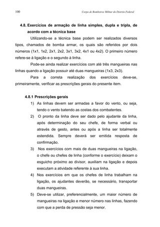 100 Corpo de Bombeiros Militar do Distrito Federal
4.8. Exercícios de armação de linha simples, dupla e tripla, de
acordo com a técnica base
Utilizando-se a técnica base podem ser realizados diversos
tipos, chamados de bomba armar, os quais são referidos por dois
números (1x1, 1x2, 2x1, 2x2, 3x1, 3x2, 4x1 ou 4x2). O primeiro número
refere-se à ligação e o segundo à linha.
Pode-se ainda realizar exercícios com até três mangueiras nas
linhas quando a ligação possuir até duas mangueiras (1x3, 2x3).
Para a correta realização dos exercícios deve-se,
primeiramente, verificar as prescrições gerais do presente item.
4.8.1 Prescrições gerais
1) As linhas devem ser armadas a favor do vento, ou seja,
tendo o vento batendo as costas dos combatentes.
2) O pronto da linha deve ser dado pelo ajudante da linha,
após determinação do seu chefe, de forma verbal ou
através de gesto, antes ou após a linha ser totalmente
estendida. Sempre deverá ser emitida resposta de
confirmação.
3) Nos exercícios com mais de duas mangueiras na ligação,
o chefe ou chefes de linha (conforme o exercício) deixam o
esguicho próximo ao divisor, auxiliam na ligação e depois
executam a atividade referente à sua linha.
4) Nos exercícios em que os chefes de linha trabalham na
ligação, os ajudantes deverão, se necessário, transportar
duas mangueiras.
5) Deve-se utilizar, preferencialmente, um maior número de
mangueiras na ligação e menor número nas linhas, fazendo
com que a perda de pressão seja menor.
 