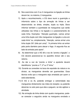 Corpo de Bombeiros Militar do Distrito Federal 101
6) Nos exercícios com 3 ou 4 mangueiras na ligação as linhas
devem ter, no máximo, 2 mangueiras.
7) Após o reconhecimento, o CG deve reunir a guarnição e
informá-la sobre o tipo de armação de linhas a ser
desenvolvida: se direta, simples, dupla ou tripla. Deve
informar também a quantidade de mangueiras que serão
utilizadas nas linhas e na ligação e o posicionamento de
cada linha. Exemplos: “Atenção guarnição, vamos armar
uma linha dupla com três mangueiras na ligação e uma em
cada linha” ou, simplesmente, “Atenção, vamos armar uma
linha dupla 3X1 (três por uma)”. “A primeira linha vai entrar
pela porta dianteira para atacar o fogo. A segunda fica ao
lado da entrada para apoio”.
8) Ao determinar que o AG dê a voz de “pronta a ligação”, o
CG deverá posicionar-se no aparelho divisor até o seu
retorno.
9) Ao dar a voz de “pronta a linha” o ajudante deverá
identificá-la: “pronta a 1a
, 2a
ou 3a
linha.”
10) Durante as conexões na boca de expulsão da viatura e no
divisor, as mangueiras deverão ser guarnecidas. Essa
técnica evita que a mangueira seja arrastada por quem a
está estendendo.
11) O AG e os AL poderão entregar a extremidade das
mangueiras diretamente nas mãos do receptor, ou poderão
deixá-las no solo para que eles a peguem, se isto agilizar a
atividade.
12) Na armação de linha direta com quatro mangueiras, pode-
se conectar o esguicho ainda na mangueira enrolada e
 