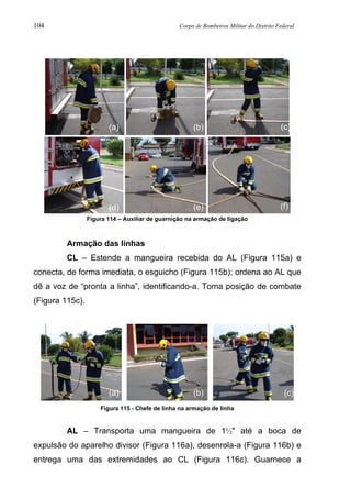 104 Corpo de Bombeiros Militar do Distrito Federal
Figura 114 – Auxiliar de guarnição na armação de ligação
Armação das linhas
CL – Estende a mangueira recebida do AL (Figura 115a) e
conecta, de forma imediata, o esguicho (Figura 115b); ordena ao AL que
dê a voz de “pronta a linha”, identificando-a. Toma posição de combate
(Figura 115c).
Figura 115 - Chefe de linha na armação de linha
AL – Transporta uma mangueira de 1½" até a boca de
expulsão do aparelho divisor (Figura 116a), desenrola-a (Figura 116b) e
entrega uma das extremidades ao CL (Figura 116c). Guarnece a
(a) (b) (c)
(d) (e) (f)
(a) (b) (c)
 