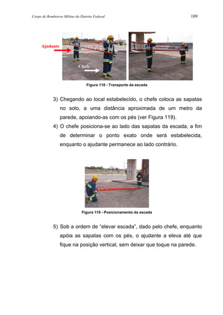 Corpo de Bombeiros Militar do Distrito Federal 109
Figura 118 - Transporte da escada
3) Chegando ao local estabelecido, o chefe coloca as sapatas
no solo, a uma distância aproximada de um metro da
parede, apoiando-as com os pés (ver Figura 119).
4) O chefe posiciona-se ao lado das sapatas da escada, a fim
de determinar o ponto exato onde será estabelecida,
enquanto o ajudante permanece ao lado contrário.
Figura 119 - Posicionamento da escada
5) Sob a ordem de “elevar escada”, dado pelo chefe, enquanto
apóia as sapatas com os pés, o ajudante a eleva até que
fique na posição vertical, sem deixar que toque na parede.
Chefe
Ajudante
 