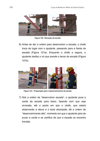 110 Corpo de Bombeiros Militar do Distrito Federal
Figura 120 - Elevação da escada
6) Antes de dar a ordem para desenvolver a escada, o chefe
troca de lugar com o ajudante, passando para a frente da
escada (Figura 121a). Enquanto o chefe a segura, o
ajudante desfaz o nó que prende o lance da escada (Figura
121b).
Figura 121 – Preparação para o desenvolvimento da escada
7) Sob a ordem de “desenvolver escada”, o ajudante puxa a
corda da escada para baixo, fazendo com que seja
arvorada, até o ponto em que o chefe, que estará
observando a altura e o local alcançado, dê a ordem de
“desenvolvimento alto”, momento em que o ajudante pára de
puxar a corda e se certifica de que a escada se encontra
travada.
(a) (b)
 