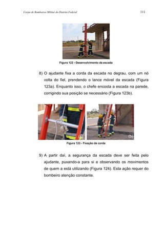 Corpo de Bombeiros Militar do Distrito Federal 111
Figura 122 - Desenvolvimento da escada
8) O ajudante fixa a corda da escada no degrau, com um nó
volta do fiel, prendendo o lance móvel da escada (Figura
123a). Enquanto isso, o chefe encosta a escada na parede,
corrigindo sua posição se necessário (Figura 123b).
Figura 123 - Fixação da corda
9) A partir daí, a segurança da escada deve ser feita pelo
ajudante, puxando-a para si e observando os movimentos
de quem a está utilizando (Figura 124). Esta ação requer do
bombeiro atenção constante.
(b)
(a) (b)
 