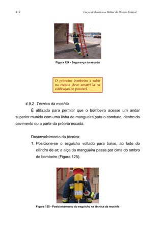 112 Corpo de Bombeiros Militar do Distrito Federal
Figura 124 - Segurança da escada
4.9.2 Técnica da mochila
É utilizada para permitir que o bombeiro acesse um andar
superior munido com uma linha de mangueira para o combate, dentro do
pavimento ou a partir da própria escada.
Desenvolvimento da técnica:
1. Posicione-se o esguicho voltado para baixo, ao lado do
cilindro de ar; a alça da mangueira passa por cima do ombro
do bombeiro (Figura 125).
Figura 125 - Posicionamento do esguicho na técnica da mochila
O primeiro bombeiro a subir
na escada deve amarrá-la na
edificação, se possível.
 