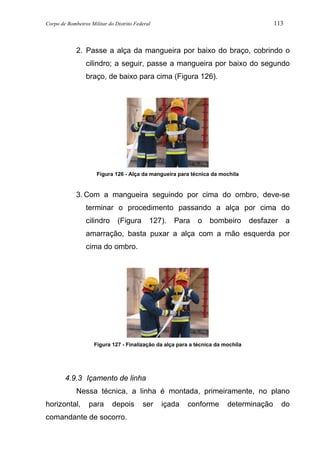 Corpo de Bombeiros Militar do Distrito Federal 113
2. Passe a alça da mangueira por baixo do braço, cobrindo o
cilindro; a seguir, passe a mangueira por baixo do segundo
braço, de baixo para cima (Figura 126).
Figura 126 - Alça da mangueira para técnica da mochila
3. Com a mangueira seguindo por cima do ombro, deve-se
terminar o procedimento passando a alça por cima do
cilindro (Figura 127). Para o bombeiro desfazer a
amarração, basta puxar a alça com a mão esquerda por
cima do ombro.
Figura 127 - Finalização da alça para a técnica da mochila
4.9.3 Içamento de linha
Nessa técnica, a linha é montada, primeiramente, no plano
horizontal, para depois ser içada conforme determinação do
comandante de socorro.
 