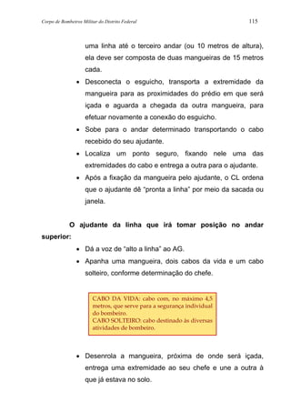Corpo de Bombeiros Militar do Distrito Federal 115
uma linha até o terceiro andar (ou 10 metros de altura),
ela deve ser composta de duas mangueiras de 15 metros
cada.
• Desconecta o esguicho, transporta a extremidade da
mangueira para as proximidades do prédio em que será
içada e aguarda a chegada da outra mangueira, para
efetuar novamente a conexão do esguicho.
• Sobe para o andar determinado transportando o cabo
recebido do seu ajudante.
• Localiza um ponto seguro, fixando nele uma das
extremidades do cabo e entrega a outra para o ajudante.
• Após a fixação da mangueira pelo ajudante, o CL ordena
que o ajudante dê “pronta a linha” por meio da sacada ou
janela.
O ajudante da linha que irá tomar posição no andar
superior:
• Dá a voz de “alto a linha” ao AG.
• Apanha uma mangueira, dois cabos da vida e um cabo
solteiro, conforme determinação do chefe.
• Desenrola a mangueira, próxima de onde será içada,
entrega uma extremidade ao seu chefe e une a outra à
que já estava no solo.
CABO DA VIDA: cabo com, no máximo 4,5
metros, que serve para a segurança individual
do bombeiro.
CABO SOLTEIRO: cabo destinado às diversas
atividades de bombeiro.
 