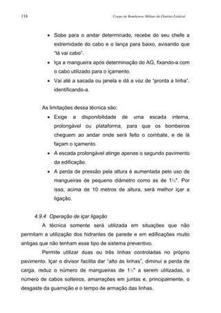 116 Corpo de Bombeiros Militar do Distrito Federal
• Sobe para o andar determinado, recebe do seu chefe a
extremidade do cabo e o lança para baixo, avisando que
“lá vai cabo”.
• Iça a mangueira após determinação do AG, fixando-a com
o cabo utilizado para o içamento.
• Vai até a sacada ou janela e dá a voz de “pronta a linha”,
identificando-a.
As limitações dessa técnica são:
• Exige a disponibilidade de uma escada interna,
prolongável ou plataforma, para que os bombeiros
cheguem ao andar onde será feito o combate, e de lá
façam o içamento.
• A escada prolongável atinge apenas o segundo pavimento
da edificação.
• A perda de pressão pela altura é aumentada pelo uso de
mangueiras de pequeno diâmetro como as de 1½". Por
isso, acima de 10 metros de altura, será melhor içar a
ligação.
4.9.4 Operação de içar ligação
A técnica somente será utilizada em situações que não
permitam a utilização dos hidrantes de parede e em edificações muito
antigas que não tenham esse tipo de sistema preventivo.
Permite utilizar duas ou três linhas controladas no próprio
pavimento. Içar o divisor facilita dar “alto às linhas”, diminui a perda de
carga, reduz o número de mangueiras de 1½" a serem utilizadas, o
número de cabos solteiros, amarrações em juntas e, principalmente, o
desgaste da guarnição e o tempo de armação das linhas.
 