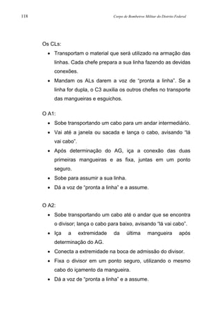 118 Corpo de Bombeiros Militar do Distrito Federal
Os CLs:
• Transportam o material que será utilizado na armação das
linhas. Cada chefe prepara a sua linha fazendo as devidas
conexões.
• Mandam os ALs darem a voz de “pronta a linha”. Se a
linha for dupla, o C3 auxilia os outros chefes no transporte
das mangueiras e esguichos.
O A1:
• Sobe transportando um cabo para um andar intermediário.
• Vai até a janela ou sacada e lança o cabo, avisando “lá
vai cabo”.
• Após determinação do AG, iça a conexão das duas
primeiras mangueiras e as fixa, juntas em um ponto
seguro.
• Sobe para assumir a sua linha.
• Dá a voz de “pronta a linha” e a assume.
O A2:
• Sobe transportando um cabo até o andar que se encontra
o divisor; lança o cabo para baixo, avisando “lá vai cabo”.
• Iça a extremidade da última mangueira após
determinação do AG.
• Conecta a extremidade na boca de admissão do divisor.
• Fixa o divisor em um ponto seguro, utilizando o mesmo
cabo do içamento da mangueira.
• Dá a voz de “pronta a linha” e a assume.
 