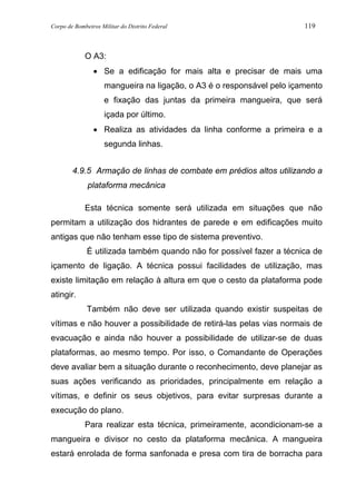 Corpo de Bombeiros Militar do Distrito Federal 119
O A3:
• Se a edificação for mais alta e precisar de mais uma
mangueira na ligação, o A3 é o responsável pelo içamento
e fixação das juntas da primeira mangueira, que será
içada por último.
• Realiza as atividades da linha conforme a primeira e a
segunda linhas.
4.9.5 Armação de linhas de combate em prédios altos utilizando a
plataforma mecânica
Esta técnica somente será utilizada em situações que não
permitam a utilização dos hidrantes de parede e em edificações muito
antigas que não tenham esse tipo de sistema preventivo.
É utilizada também quando não for possível fazer a técnica de
içamento de ligação. A técnica possui facilidades de utilização, mas
existe limitação em relação à altura em que o cesto da plataforma pode
atingir.
Também não deve ser utilizada quando existir suspeitas de
vítimas e não houver a possibilidade de retirá-las pelas vias normais de
evacuação e ainda não houver a possibilidade de utilizar-se de duas
plataformas, ao mesmo tempo. Por isso, o Comandante de Operações
deve avaliar bem a situação durante o reconhecimento, deve planejar as
suas ações verificando as prioridades, principalmente em relação a
vítimas, e definir os seus objetivos, para evitar surpresas durante a
execução do plano.
Para realizar esta técnica, primeiramente, acondicionam-se a
mangueira e divisor no cesto da plataforma mecânica. A mangueira
estará enrolada de forma sanfonada e presa com tira de borracha para
 