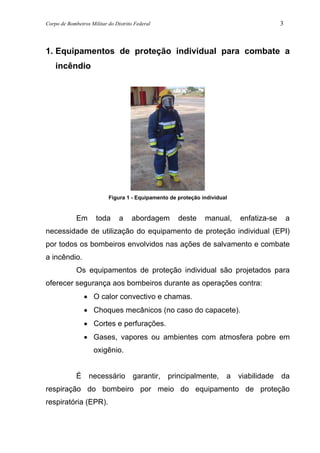 Corpo de Bombeiros Militar do Distrito Federal 3
1. Equipamentos de proteção individual para combate a
incêndio
Figura 1 - Equipamento de proteção individual
Em toda a abordagem deste manual, enfatiza-se a
necessidade de utilização do equipamento de proteção individual (EPI)
por todos os bombeiros envolvidos nas ações de salvamento e combate
a incêndio.
Os equipamentos de proteção individual são projetados para
oferecer segurança aos bombeiros durante as operações contra:
• O calor convectivo e chamas.
• Choques mecânicos (no caso do capacete).
• Cortes e perfurações.
• Gases, vapores ou ambientes com atmosfera pobre em
oxigênio.
É necessário garantir, principalmente, a viabilidade da
respiração do bombeiro por meio do equipamento de proteção
respiratória (EPR).
 