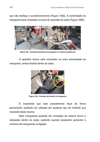 120 Corpo de Bombeiros Militar do Distrito Federal
que não desfaça o acondicionamento (Figura 129a). A extremidade da
mangueira será conectada na boca de expulsão do cesto (Figura 129b).
Figura 129 – Acondicionamento da mangueira no cesto da plataforma
O aparelho divisor será conectado na outra extremidade da
mangueira, ambos ficarão dentro do cesto.
Figura 130 – Conexão do divisor na mangueira
É importante que este procedimento fique de forma
permanente, podendo ser utilizado em qualquer tipo de incêndio que
necessite deste recurso.
Mais mangueiras poderão ser enroladas da mesma forma e
colocadas dentro do cesto, podendo quando necessário aumentar o
números de mangueiras na ligação.
(a) (b)
 