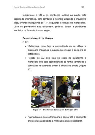 Corpo de Bombeiros Militar do Distrito Federal 121
Inicialmente o CG e os bombeiros subirão no prédio pela
escada de emergência, para combater o incêndio utilizando o preventivo
fixos, levando mangueiras de 1½", esguichos e chaves de mangueiras.
Caso os preventivos não funcionem, pode-se utilizar a plataforma
mecânica da forma indicada a seguir.
Desenvolvimento da técnica
O CG:
• •Determina, caso haja a necessidade de se utilizar a
plataforma mecânica, o pavimento em que o cesto irá se
estabelecer.
• Recebe do AG que está no cesto da plataforma a
mangueira que esta acondicionada de forma sanfonada e
conectada no aparelho divisor e coloca no ombro (Figura
131).
Figura 131 – Transferência da mangueira do AG para o CG
• Na medida em que se transporta o divisor até o pavimento
onde será estabelecida, a mangueira irá se desenrolar.
 