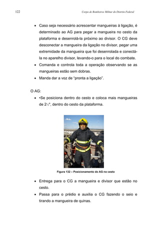 122 Corpo de Bombeiros Militar do Distrito Federal
• Caso seja necessário acrescentar mangueiras à ligação, é
determinado ao AG para pegar a mangueira no cesto da
plataforma e desenrolá-la próximo ao divisor. O CG deve
desconectar a mangueira da ligação no divisor, pegar uma
extremidade da mangueira que foi desenrolada e conectá-
la no aparelho divisor, levando-o para o local do combate.
• Comanda e controla toda a operação observando se as
mangueiras estão sem dobras.
• Manda dar a voz de “pronta a ligação”.
O AG:
• •Se posiciona dentro do cesto e coloca mais mangueiras
de 2½", dentro do cesto da plataforma.
Figura 132 – Posicionamento do AG no cesto
• Entrega para o CG a mangueira e divisor que estão no
cesto.
• Passa para o prédio e auxilia o CG fazendo o seio e
tirando a mangueira de quinas.
 