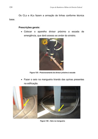 124 Corpo de Bombeiros Militar do Distrito Federal
Os CLs e ALs fazem a armação de linhas conforme técnica
base.
Prescrições gerais:
• Colocar o aparelho divisor próximo a escada de
emergência, que dará acesso ao andar do sinistro.
Figura 135 – Posicionamento do divisor próximo à escada
• Fazer o seio na mangueira tirando das quinas presentes
na edificação.
Figura 136 – Seio na mangueira
 