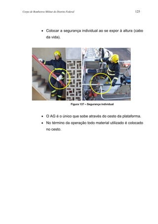Corpo de Bombeiros Militar do Distrito Federal 125
• Colocar a segurança individual ao se expor à altura (cabo
da vida).
Figura 137 – Segurança individual
• O AG é o único que sobe através do cesto da plataforma.
• No término da operação todo material utilizado é colocado
no cesto.
 