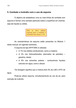 126 Corpo de Bombeiros Militar do Distrito Federal
5. Combate a incêndio com o uso de espuma
O objetivo de estabelecer uma ou mais linhas de combate com
espuma é formar uma camada (película) sobre a superfície em chamas,
seja ela líquida ou sólida.
As características da espuma estão presentes no Módulo 1
deste manual, em agentes extintores.
A espuma do tipo AFFF/ARC é utilizada:
• A 1% nos sólidos combustíveis, como a madeira.
• A 3% nos hidrocarbonetos (derivados de petróleo) –
gasolina, diesel.
• A 6% nos solventes polares - combustíveis líquidos
solúveis em água, como o álcool.
Tal dosagem significa que a mistura terá 3% de LGE e 97% de
água.
Pode-se utilizar espuma, simultaneamente ao uso de pó, para
extinção de incêndio.
Não se deve utilizar
espuma para o combate a
incêndios das classe C e D.
 