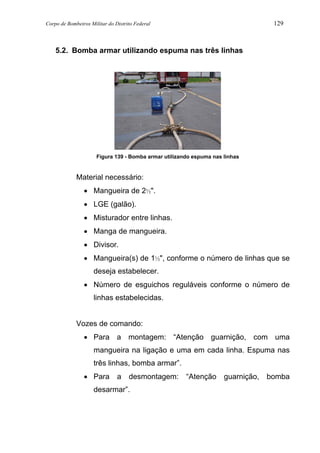 Corpo de Bombeiros Militar do Distrito Federal 129
5.2. Bomba armar utilizando espuma nas três linhas
Figura 139 - Bomba armar utilizando espuma nas linhas
Material necessário:
• Mangueira de 2½".
• LGE (galão).
• Misturador entre linhas.
• Manga de mangueira.
• Divisor.
• Mangueira(s) de 1½", conforme o número de linhas que se
deseja estabelecer.
• Número de esguichos reguláveis conforme o número de
linhas estabelecidas.
Vozes de comando:
• Para a montagem: “Atenção guarnição, com uma
mangueira na ligação e uma em cada linha. Espuma nas
três linhas, bomba armar”.
• Para a desmontagem: “Atenção guarnição, bomba
desarmar”.
 