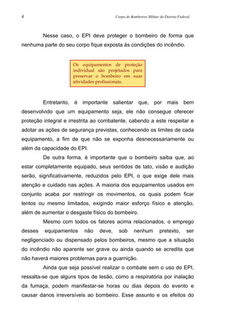 4 Corpo de Bombeiros Militar do Distrito Federal
Nesse caso, o EPI deve proteger o bombeiro de forma que
nenhuma parte do seu corpo fique exposta às condições do incêndio.
Entretanto, é importante salientar que, por mais bem
desenvolvido que um equipamento seja, ele não consegue oferecer
proteção integral e irrestrita ao combatente, cabendo a este respeitar e
adotar as ações de segurança previstas, conhecendo os limites de cada
equipamento, a fim de que não se exponha desnecessariamente ou
além da capacidade do EPI.
De outra forma, é importante que o bombeiro saiba que, ao
estar completamente equipado, seus sentidos de tato, visão e audição
serão, significativamente, reduzidos pelo EPI, o que exige dele mais
atenção e cuidado nas ações. A maioria dos equipamentos usados em
conjunto acaba por restringir os movimentos, os quais podem ficar
lentos ou mesmo limitados, exigindo maior esforço físico e atenção,
além de aumentar o desgaste físico do bombeiro.
Mesmo com todos os fatores acima relacionados, o emprego
desses equipamentos não deve, sob nenhum pretexto, ser
negligenciado ou dispensado pelos bombeiros, mesmo que a situação
do incêndio não aparente ser grave ou ainda quando se acredita que
não haverá maiores problemas para a guarnição.
Ainda que seja possível realizar o combate sem o uso do EPI,
ressalta-se que alguns tipos de lesão, como a respiratória por inalação
da fumaça, podem manifestar-se horas ou dias depois do evento e
causar danos irreversíveis ao bombeiro. Esse assunto e os efeitos do
Os equipamentos de proteção
individual são projetados para
preservar o bombeiro em suas
atividades profissionais.
 