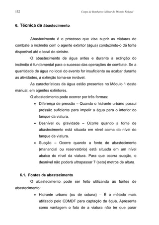 132 Corpo de Bombeiros Militar do Distrito Federal
6. Técnica de abastecimento
Abastecimento é o processo que visa suprir as viaturas de
combate a incêndio com o agente extintor (água) conduzindo-o da fonte
disponível até o local do sinistro.
O abastecimento de água antes e durante a extinção do
incêndio é fundamental para o sucesso das operações de combate. Se a
quantidade de água no local do evento for insuficiente ou acabar durante
as atividades, a extinção torna-se inviável.
As características da água estão presentes no Módulo 1 deste
manual, em agentes extintores.
O abastecimento pode ocorrer por três formas:
• Diferença de pressão – Quando o hidrante urbano possui
pressão suficiente para impelir a água para o interior do
tanque da viatura.
• Desnível ou gravidade – Ocorre quando a fonte de
abastecimento está situada em nível acima do nível do
tanque da viatura.
• Sucção – Ocorre quando a fonte de abastecimento
(manancial ou reservatório) está situada em um nível
abaixo do nível da viatura. Para que ocorra sucção, o
desnível não poderá ultrapassar 7 (sete) metros de altura.
6.1. Fontes de abastecimento
O abastecimento pode ser feito utilizando as fontes de
abastecimento:
• Hidrante urbano (ou de coluna) – É o método mais
utilizado pelo CBMDF para captação de água. Apresenta
como vantagem o fato de a viatura não ter que parar
 