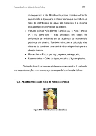 Corpo de Bombeiros Militar do Distrito Federal 133
muito próximo a ele. Geralmente possui pressão suficiente
para impelir a água para o interior do tanque da viatura. A
rede de distribuição de água aos hidrantes é a mesma
que abastece os domicílios da cidade.
• Viaturas do tipo Auto Bomba Tanque (ABT), Auto Tanque
(AT) ou carro-pipa – São utilizadas em casos de
deficiência de hidrantes ou de ausência de mananciais
próximos ao sinistro. Também otimizam a utilização das
viaturas de combate, quando há várias disponíveis para o
abastecimento.
• Mananciais – Rio, poço, lago, represa, córrego, etc;
• Reservatórios – Caixa da água, espelho d’água e piscina.
O abastecimento em mananciais e em reservatórios é realizado
por meio de sucção, com o emprego do corpo de bombas da viatura.
6.2. Abastecimento por meio de hidrante urbano
Figura 140 - Hidrante urbano (ou de coluna)
 