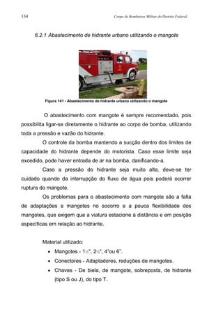 134 Corpo de Bombeiros Militar do Distrito Federal
6.2.1 Abastecimento de hidrante urbano utilizando o mangote
Figura 141 - Abastecimento de hidrante urbano utilizando o mangote
O abastecimento com mangote é sempre recomendado, pois
possibilita ligar-se diretamente o hidrante ao corpo de bomba, utilizando
toda a pressão e vazão do hidrante.
O controle da bomba mantendo a sucção dentro dos limites de
capacidade do hidrante depende do motorista. Caso esse limite seja
excedido, pode haver entrada de ar na bomba, danificando-a.
Caso a pressão do hidrante seja muito alta, deve-se ter
cuidado quando da interrupção do fluxo de água pois poderá ocorrer
ruptura do mangote.
Os problemas para o abastecimento com mangote são a falta
de adaptações e mangotes no socorro e a pouca flexibilidade dos
mangotes, que exigem que a viatura estacione à distância e em posição
específicas em relação ao hidrante.
Material utilizado:
• Mangotes - 1½", 2½", 4”ou 6”.
• Conectores - Adaptadores, reduções de mangotes.
• Chaves - De biela, de mangote, sobreposta, de hidrante
(tipo S ou J), do tipo T.
 