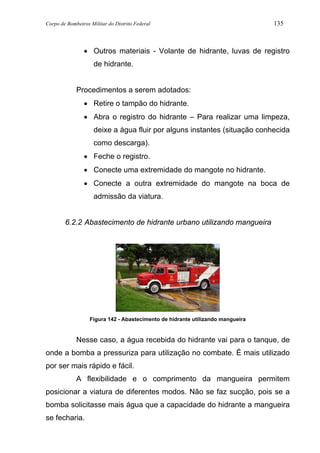 Corpo de Bombeiros Militar do Distrito Federal 135
• Outros materiais - Volante de hidrante, luvas de registro
de hidrante.
Procedimentos a serem adotados:
• Retire o tampão do hidrante.
• Abra o registro do hidrante – Para realizar uma limpeza,
deixe a água fluir por alguns instantes (situação conhecida
como descarga).
• Feche o registro.
• Conecte uma extremidade do mangote no hidrante.
• Conecte a outra extremidade do mangote na boca de
admissão da viatura.
6.2.2 Abastecimento de hidrante urbano utilizando mangueira
Figura 142 - Abastecimento de hidrante utilizando mangueira
Nesse caso, a água recebida do hidrante vai para o tanque, de
onde a bomba a pressuriza para utilização no combate. É mais utilizado
por ser mais rápido e fácil.
A flexibilidade e o comprimento da mangueira permitem
posicionar a viatura de diferentes modos. Não se faz sucção, pois se a
bomba solicitasse mais água que a capacidade do hidrante a mangueira
se fecharia.
 