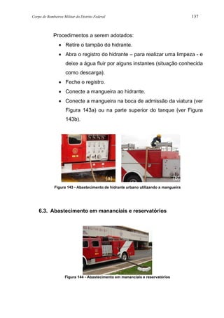 Corpo de Bombeiros Militar do Distrito Federal 137
Procedimentos a serem adotados:
• Retire o tampão do hidrante.
• Abra o registro do hidrante – para realizar uma limpeza - e
deixe a água fluir por alguns instantes (situação conhecida
como descarga).
• Feche o registro.
• Conecte a mangueira ao hidrante.
• Conecte a mangueira na boca de admissão da viatura (ver
Figura 143a) ou na parte superior do tanque (ver Figura
143b).
Figura 143 - Abastecimento de hidrante urbano utilizando a mangueira
6.3. Abastecimento em mananciais e reservatórios
Figura 144 - Abastecimento em mananciais e reservatórios
(a) (b)
 