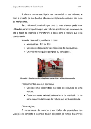 Corpo de Bombeiros Militar do Distrito Federal 139
A viatura permanece ligada ao manancial ou ao hidrante, e
com a pressão de sua bomba, abastece a viatura de combate, por meio
de mangueiras.
Se o hidrante for muito longe, uma ou mais viaturas podem ser
utilizadas para transportar água. As viaturas abastecem-se, deslocam-se
até o local do incêndio e transferem a água para a viatura que está
combatendo.
Material necessário, conforme o caso:
• Mangueiras - 1½" ou 2½".
• Conectores (adaptadores e reduções de mangueiras).
• Chaves de mangueira (simples ou conjugada).
Figura 145 - Abastecimento realizado por outra viatura utilizando mangueira
Procedimentos a serem adotados:
• Conecte uma extremidade na boca de expulsão de uma
viatura.
• Conecte a outra extremidade na boca de admissão ou na
parte superior do tanque da viatura que será abastecida.
Observações:
O comandante de socorro e os chefes de guarnições das
viaturas de combate a incêndio devem conhecer as fontes disponíveis
 