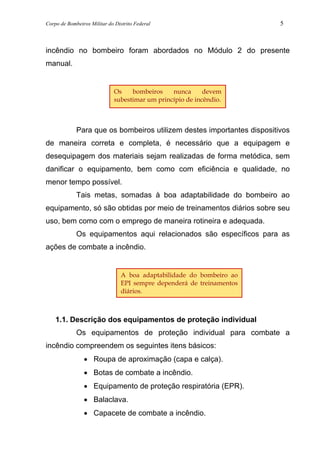 Corpo de Bombeiros Militar do Distrito Federal 5
incêndio no bombeiro foram abordados no Módulo 2 do presente
manual.
Para que os bombeiros utilizem destes importantes dispositivos
de maneira correta e completa, é necessário que a equipagem e
desequipagem dos materiais sejam realizadas de forma metódica, sem
danificar o equipamento, bem como com eficiência e qualidade, no
menor tempo possível.
Tais metas, somadas à boa adaptabilidade do bombeiro ao
equipamento, só são obtidas por meio de treinamentos diários sobre seu
uso, bem como com o emprego de maneira rotineira e adequada.
Os equipamentos aqui relacionados são específicos para as
ações de combate a incêndio.
1.1. Descrição dos equipamentos de proteção individual
Os equipamentos de proteção individual para combate a
incêndio compreendem os seguintes itens básicos:
• Roupa de aproximação (capa e calça).
• Botas de combate a incêndio.
• Equipamento de proteção respiratória (EPR).
• Balaclava.
• Capacete de combate a incêndio.
A boa adaptabilidade do bombeiro ao
EPI sempre dependerá de treinamentos
diários.
Os bombeiros nunca devem
subestimar um princípio de incêndio.
 