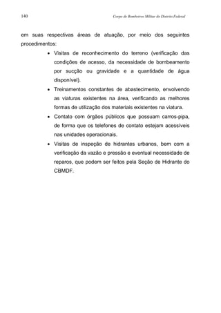 140 Corpo de Bombeiros Militar do Distrito Federal
em suas respectivas áreas de atuação, por meio dos seguintes
procedimentos:
• Visitas de reconhecimento do terreno (verificação das
condições de acesso, da necessidade de bombeamento
por sucção ou gravidade e a quantidade de água
disponível).
• Treinamentos constantes de abastecimento, envolvendo
as viaturas existentes na área, verificando as melhores
formas de utilização dos materiais existentes na viatura.
• Contato com órgãos públicos que possuam carros-pipa,
de forma que os telefones de contato estejam acessíveis
nas unidades operacionais.
• Visitas de inspeção de hidrantes urbanos, bem com a
verificação da vazão e pressão e eventual necessidade de
reparos, que podem ser feitos pela Seção de Hidrante do
CBMDF.
 