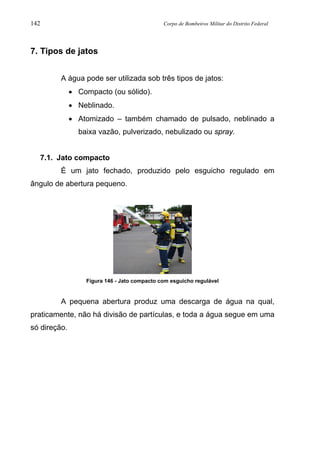 142 Corpo de Bombeiros Militar do Distrito Federal
7. Tipos de jatos
A água pode ser utilizada sob três tipos de jatos:
• Compacto (ou sólido).
• Neblinado.
• Atomizado – também chamado de pulsado, neblinado a
baixa vazão, pulverizado, nebulizado ou spray.
7.1. Jato compacto
É um jato fechado, produzido pelo esguicho regulado em
ângulo de abertura pequeno.
Figura 146 - Jato compacto com esguicho regulável
A pequena abertura produz uma descarga de água na qual,
praticamente, não há divisão de partículas, e toda a água segue em uma
só direção.
 