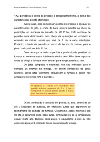 Corpo de Bombeiros Militar do Distrito Federal 145
4X2, perceberá a perda de pressão e consequentemente, a perda das
características do jato atomizado.
Neste caso, para compensar a perda de pressão e adequar as
características do jato, o chefe de linha poderá solicitar ao chefe da
guarnição um aumento da pressão de até 2 bar. Este aumento da
pressão será determinado pelo chefe da guarnição ao condutor e
operador da viatura, sendo que será de 1 bar a cada solicitação.
Portanto, o limite de pressão no corpo de bomba da viatura, para o
plano horizontal, será de 11 bar.
Deve alcançar a maior superfície e profundidade possível da
fumaça e tornar-se vapor totalmente dentro dela. Não deve vaporizar
antes de atingir a fumaça, nem “sobrar” para atingir parede ou teto.
Os jatos compacto e neblinado não são indicados para o
combate às chamas na fumaça. Por serem compostos de gotas
grandes, esses jatos facilmente atravessam a fumaça e param nos
anteparos existentes (teto e paredes).
O jato atomizado é aplicado em pulsos, ou seja, aberturas de
até 2 segundos de duração, em intervalos curtos que dependem do
resfriamento da camada de fumaça. Geralmente, esses intervalos são
de até 2 segundos entre cada pulso, diminuindo-os se a temperatura
estiver muito alta. Durante cada pulso, o equivalente a dois ou três
copos de água será colocado dentro da camada de fumaça.
O operador da viatura deve monitorar uma
pressão mínima constante de 8 a 9 bar, e
compensar se houver perdas devido à altura,
para formar o jato atomizado.
 