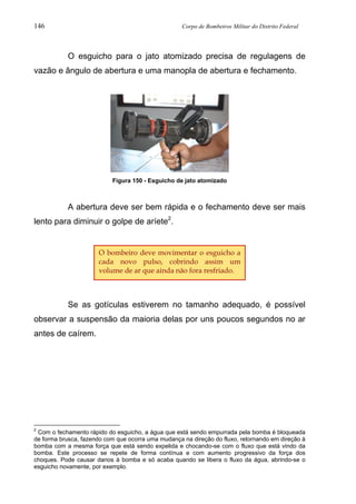 146 Corpo de Bombeiros Militar do Distrito Federal
O esguicho para o jato atomizado precisa de regulagens de
vazão e ângulo de abertura e uma manopla de abertura e fechamento.
Figura 150 - Esguicho de jato atomizado
A abertura deve ser bem rápida e o fechamento deve ser mais
lento para diminuir o golpe de aríete2
.
Se as gotículas estiverem no tamanho adequado, é possível
observar a suspensão da maioria delas por uns poucos segundos no ar
antes de caírem.
2
Com o fechamento rápido do esguicho, a água que está sendo empurrada pela bomba é bloqueada
de forma brusca, fazendo com que ocorra uma mudança na direção do fluxo, retornando em direção à
bomba com a mesma força que está sendo expelida e chocando-se com o fluxo que está vindo da
bomba. Este processo se repete de forma contínua e com aumento progressivo da força dos
choques. Pode causar danos à bomba e só acaba quando se libera o fluxo da água, abrindo-se o
esguicho novamente, por exemplo.
O bombeiro deve movimentar o esguicho a
cada novo pulso, cobrindo assim um
volume de ar que ainda não fora resfriado.
 