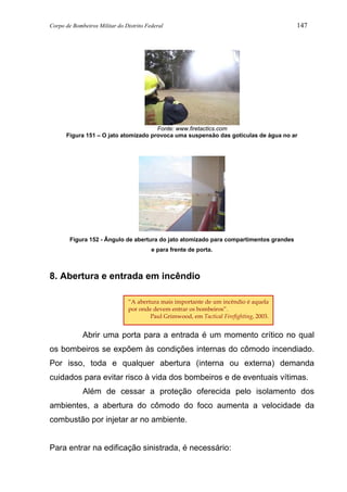 Corpo de Bombeiros Militar do Distrito Federal 147
Fonte: www.firetactics.com
Figura 151 – O jato atomizado provoca uma suspensão das gotículas de água no ar
Figura 152 - Ângulo de abertura do jato atomizado para compartimentos grandes
e para frente de porta.
8. Abertura e entrada em incêndio
Abrir uma porta para a entrada é um momento crítico no qual
os bombeiros se expõem às condições internas do cômodo incendiado.
Por isso, toda e qualquer abertura (interna ou externa) demanda
cuidados para evitar risco à vida dos bombeiros e de eventuais vítimas.
Além de cessar a proteção oferecida pelo isolamento dos
ambientes, a abertura do cômodo do foco aumenta a velocidade da
combustão por injetar ar no ambiente.
Para entrar na edificação sinistrada, é necessário:
“A abertura mais importante de um incêndio é aquela
por onde devem entrar os bombeiros”.
Paul Grimwood, em Tactical Firefighting, 2003.
 