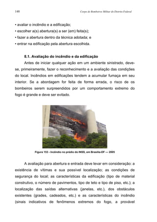 148 Corpo de Bombeiros Militar do Distrito Federal
• avaliar o incêndio e a edificação;
• escolher a(s) abertura(s) a ser (em) feita(s);
• fazer a abertura dentro da técnica adotada; e
• entrar na edificação pela abertura escolhida.
8.1. Avaliação do incêndio e da edificação
Antes de iniciar qualquer ação em um ambiente sinistrado, deve-
se, primeiramente, fazer o reconhecimento e a avaliação das condições
do local. Incêndios em edificações tendem a acumular fumaça em seu
interior. Se a abordagem for feita de forma errada, o risco de os
bombeiros serem surpreendidos por um comportamento extremo do
fogo é grande e deve ser evitado.
Figura 153 - Incêndio no prédio do INSS, em Brasilia-DF — 2005
A avaliação para abertura e entrada deve levar em consideração: a
existência de vítimas e sua possível localização; as condições de
segurança do local; as características da edificação (tipo de material
construtivo, o número de pavimentos, tipo de teto e tipo de piso, etc.); a
localização das saídas alternativas (janelas, etc.), dos obstáculos
existentes (grades, cadeados, etc.) e as características do incêndio
(sinais indicativos de fenômenos extremos do fogo, a provável
 