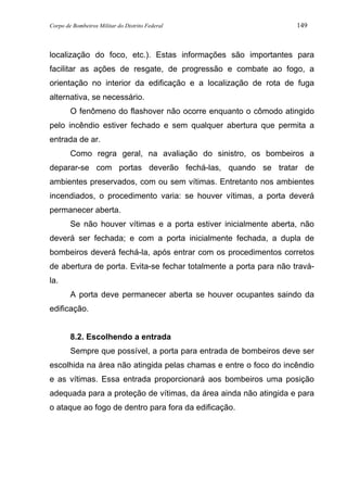 Corpo de Bombeiros Militar do Distrito Federal 149
localização do foco, etc.). Estas informações são importantes para
facilitar as ações de resgate, de progressão e combate ao fogo, a
orientação no interior da edificação e a localização de rota de fuga
alternativa, se necessário.
O fenômeno do flashover não ocorre enquanto o cômodo atingido
pelo incêndio estiver fechado e sem qualquer abertura que permita a
entrada de ar.
Como regra geral, na avaliação do sinistro, os bombeiros a
deparar-se com portas deverão fechá-las, quando se tratar de
ambientes preservados, com ou sem vítimas. Entretanto nos ambientes
incendiados, o procedimento varia: se houver vítimas, a porta deverá
permanecer aberta.
Se não houver vítimas e a porta estiver inicialmente aberta, não
deverá ser fechada; e com a porta inicialmente fechada, a dupla de
bombeiros deverá fechá-la, após entrar com os procedimentos corretos
de abertura de porta. Evita-se fechar totalmente a porta para não travá-
la.
A porta deve permanecer aberta se houver ocupantes saindo da
edificação.
8.2. Escolhendo a entrada
Sempre que possível, a porta para entrada de bombeiros deve ser
escolhida na área não atingida pelas chamas e entre o foco do incêndio
e as vítimas. Essa entrada proporcionará aos bombeiros uma posição
adequada para a proteção de vítimas, da área ainda não atingida e para
o ataque ao fogo de dentro para fora da edificação.
 