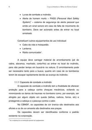 6 Corpo de Bombeiros Militar do Distrito Federal
• Luvas de combate a incêndio.
• Alerta de homem morto – PASS (Personal Alert Safety
System)1
– sistema de segurança de alerta pessoal que
emite um sinal sonoro em caso de falta de movimento do
bombeiro. Deve ser acionado antes de entrar no local
sinistrado.
Constituem outros equipamentos de uso individual:
• Cabo da vida e mosquetão.
• Lanterna.
• Rádio comunicador1
.
A equipe deve carregar material de arrombamento (pé de
cabra, alavanca, machado, corta-frio) ao entrar no local do incêndio,
para não perder tempo em buscá-lo na viatura. O arrombamento pode
ser necessário tanto para a busca, quanto em caso de os bombeiros
terem de escapar rapidamente devido ao avanço do incêndio.
1.1.1 Capacete de combate a incêndio
O capacete de combate a incêndio tem a finalidade de oferecer
proteção para a cabeça contra choques mecânicos, evitando ou
minimizando os danos de traumas no bombeiro como, por exemplo, ser
atingido por algum objeto em queda (telhas, caibros, forros, etc) e
protegendo a cabeça e o pescoço contra o calor.
No CBMDF, os capacetes de cor branca são destinados aos
oficiais e os de cor amarela são destinados aos praças.
Os capacetes devem ser identificados conforme o padrão
existente na corporação.
1
Se a corporaç ão ou instituição possuir tal equipamento.
 